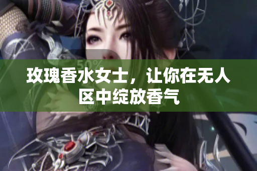 玫瑰香水女士，让你在无人区中绽放香气