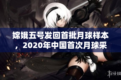 嫦娥五号发回首批月球样本，2020年中国首次月球采样取得成功