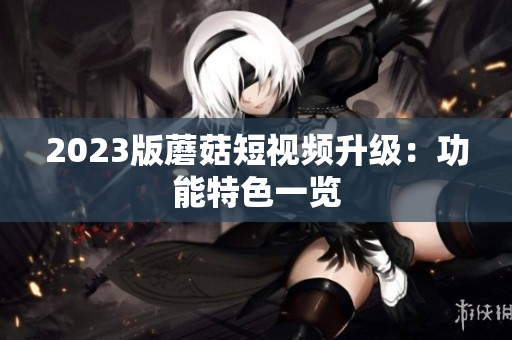 2023版蘑菇短视频升级：功能特色一览
