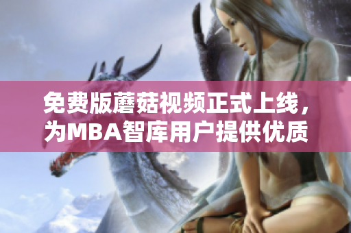 免费版蘑菇视频正式上线，为MBA智库用户提供优质视听体验