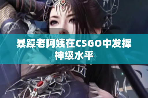 暴躁老阿姨在CSGO中发挥神级水平