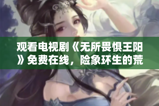 观看电视剧《无所畏惧王阳》免费在线，险象环生的荒野求生之旅！