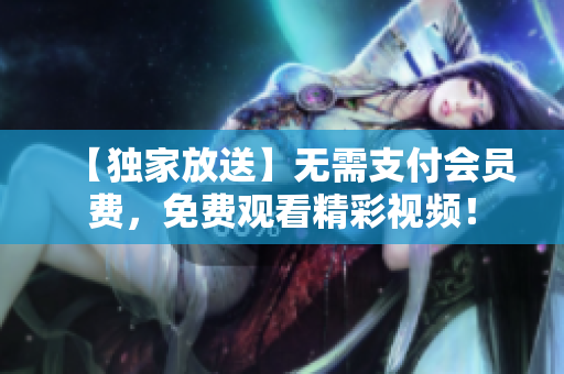 【独家放送】无需支付会员费，免费观看精彩视频！