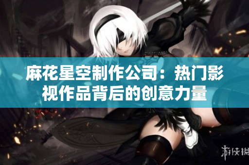 麻花星空制作公司：热门影视作品背后的创意力量