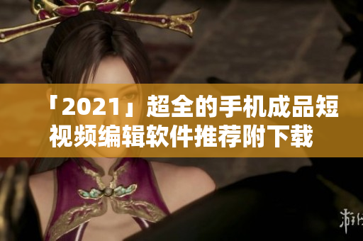 「2021」超全的手机成品短视频编辑软件推荐附下载