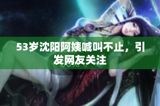 53岁沈阳阿姨喊叫不止，引发网友关注