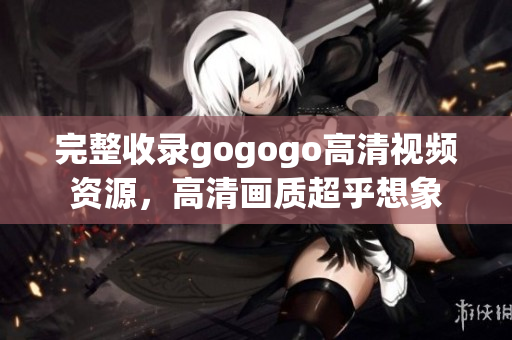 完整收录gogogo高清视频资源，高清画质超乎想象