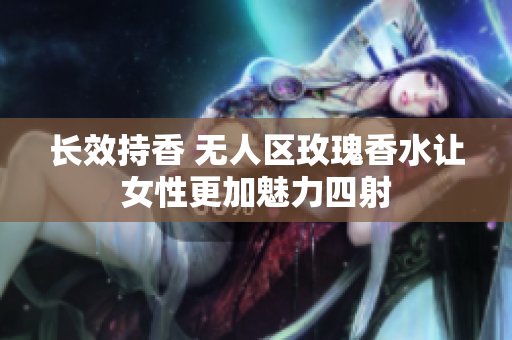 长效持香 无人区玫瑰香水让女性更加魅力四射
