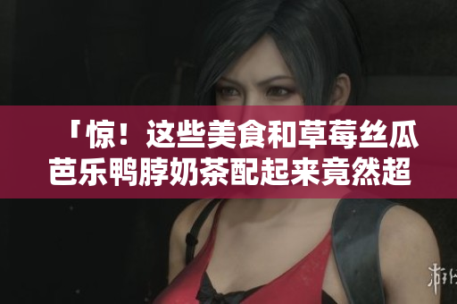 「惊！这些美食和草莓丝瓜芭乐鸭脖奶茶配起来竟然超惊艳！」
