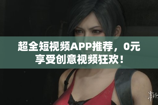 超全短视频APP推荐，0元享受创意视频狂欢！