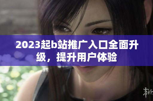 2023起b站推广入口全面升级，提升用户体验