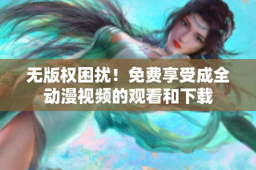 无版权困扰！免费享受成全动漫视频的观看和下载