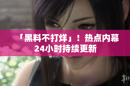 「黑料不打烊」！热点内幕24小时持续更新