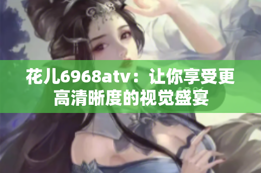 花儿6968atv：让你享受更高清晰度的视觉盛宴