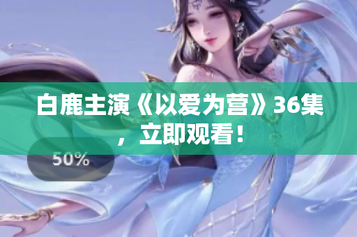 白鹿主演《以爱为营》36集，立即观看！