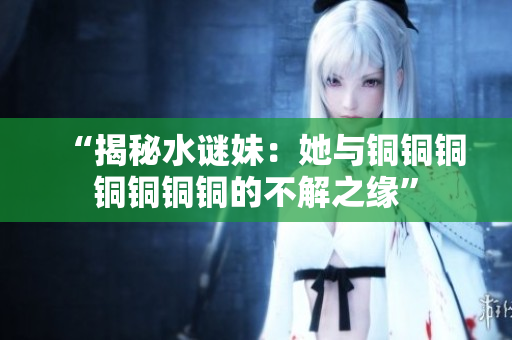 “揭秘水谜妹：她与铜铜铜铜铜铜铜的不解之缘”