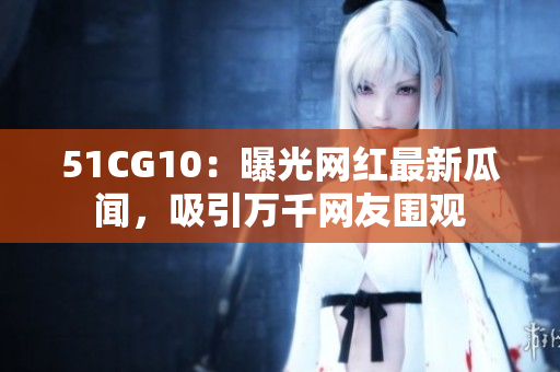 51CG10：曝光网红最新瓜闻，吸引万千网友围观