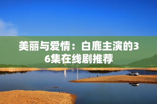 美丽与爱情：白鹿主演的36集在线剧推荐