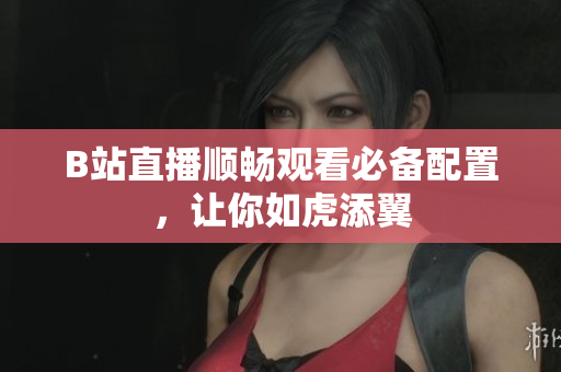 B站直播顺畅观看必备配置，让你如虎添翼