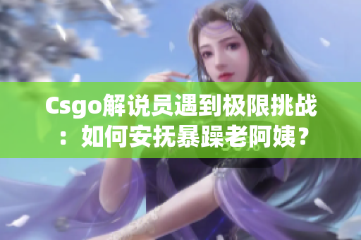 Csgo解说员遇到极限挑战：如何安抚暴躁老阿姨？
