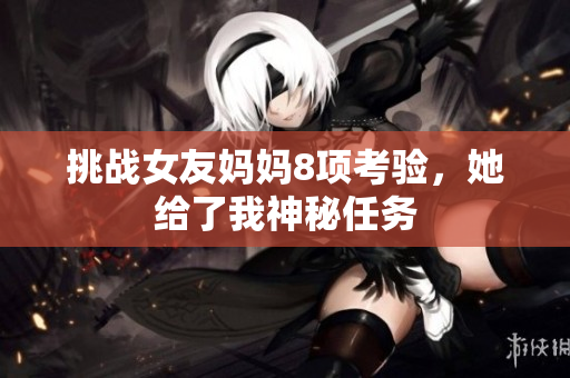 挑战女友妈妈8项考验，她给了我神秘任务