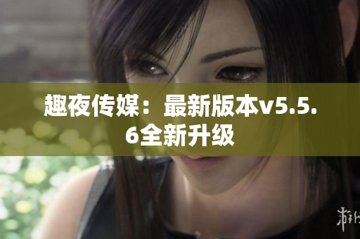 趣夜传媒：最新版本v5.5.6全新升级