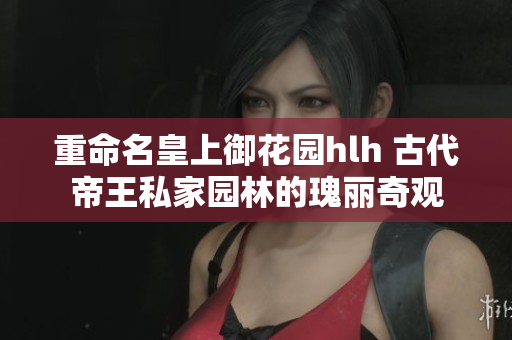 重命名皇上御花园hlh 古代帝王私家园林的瑰丽奇观