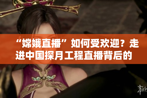 “嫦娥直播”如何受欢迎？走进中国探月工程直播背后的技术创新