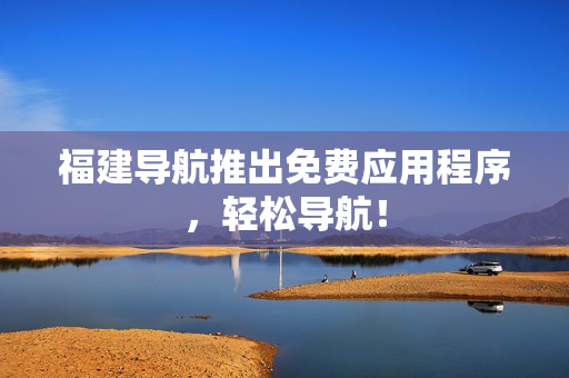 福建导航推出免费应用程序，轻松导航！