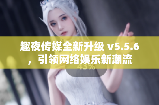 趣夜传媒全新升级 v5.5.6，引领网络娱乐新潮流
