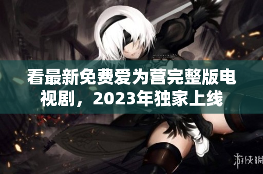 看最新免费爱为营完整版电视剧，2023年独家上线