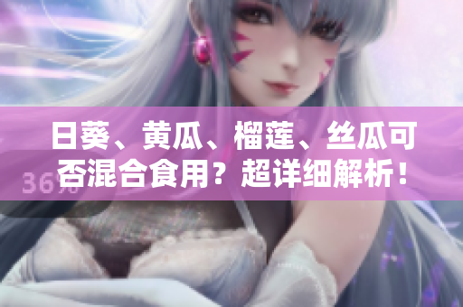 日葵、黄瓜、榴莲、丝瓜可否混合食用？超详细解析！
