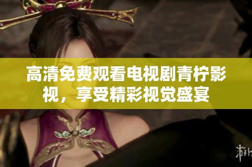 高清免费观看电视剧青柠影视，享受精彩视觉盛宴