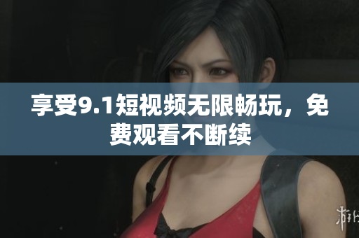 享受9.1短视频无限畅玩，免费观看不断续