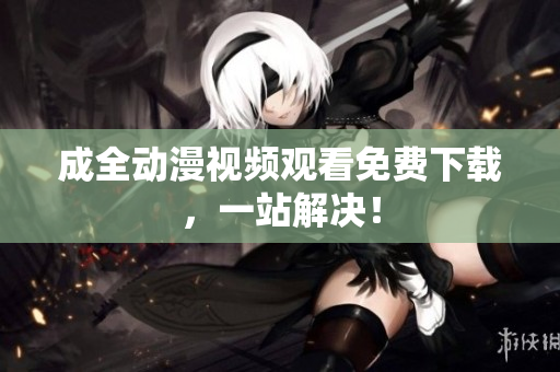 成全动漫视频观看免费下载，一站解决！