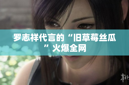 罗志祥代言的“旧草莓丝瓜”火爆全网