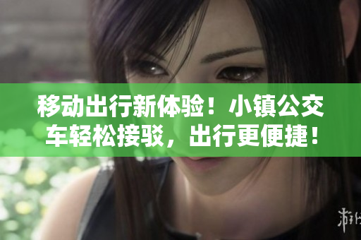 移动出行新体验！小镇公交车轻松接驳，出行更便捷！