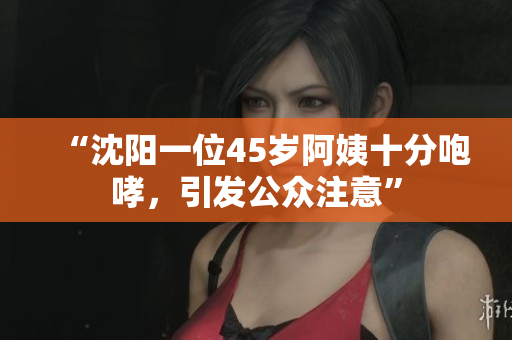 “沈阳一位45岁阿姨十分咆哮，引发公众注意”