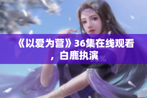 《以爱为营》36集在线观看，白鹿执演