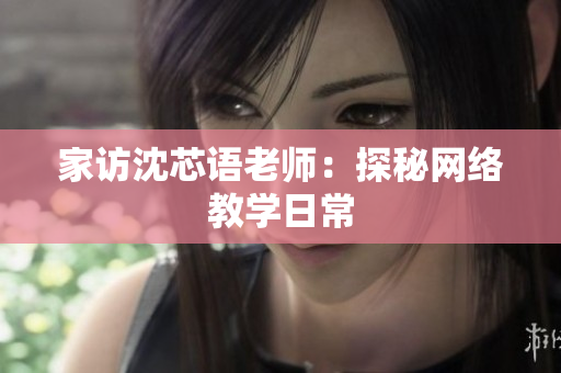 家访沈芯语老师：探秘网络教学日常