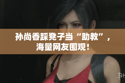 孙尚香踩凳子当“助教”，海量网友围观！