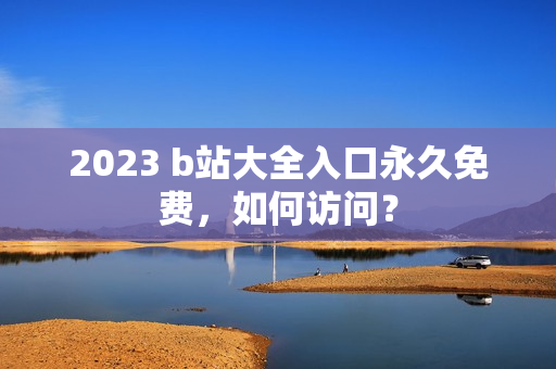 2023 b站大全入口永久免费，如何访问？