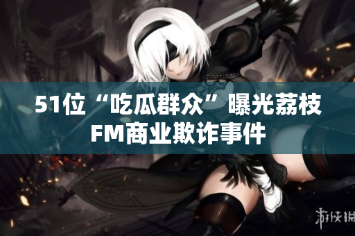 51位“吃瓜群众”曝光荔枝FM商业欺诈事件