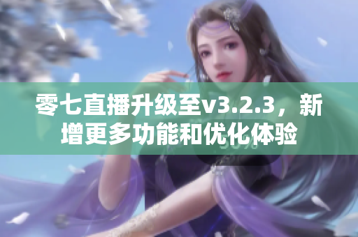 零七直播升级至v3.2.3，新增更多功能和优化体验