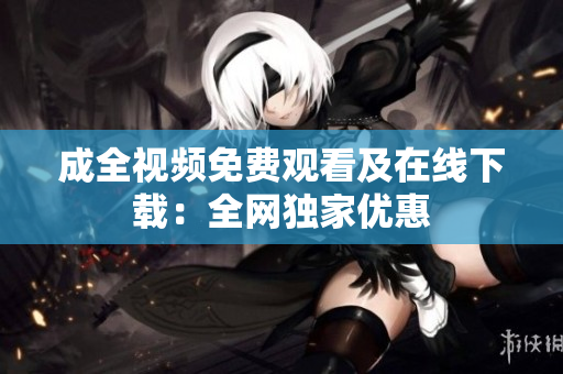成全视频免费观看及在线下载：全网独家优惠