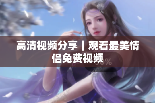 高清视频分享｜观看最美情侣免费视频