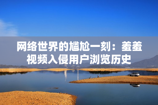 网络世界的尴尬一刻：羞羞视频入侵用户浏览历史