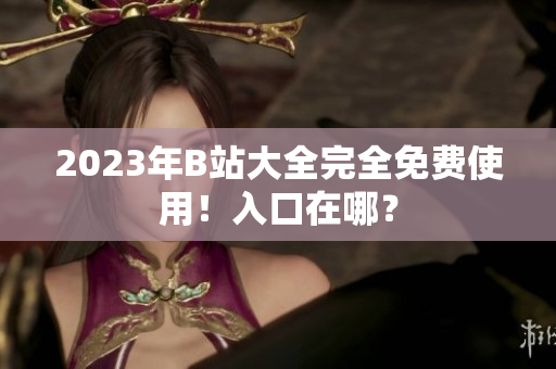 2023年B站大全完全免费使用！入口在哪？