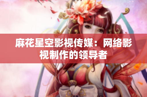 麻花星空影视传媒：网络影视制作的领导者