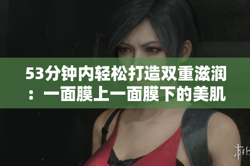 53分钟内轻松打造双重滋润：一面膜上一面膜下的美肌经验